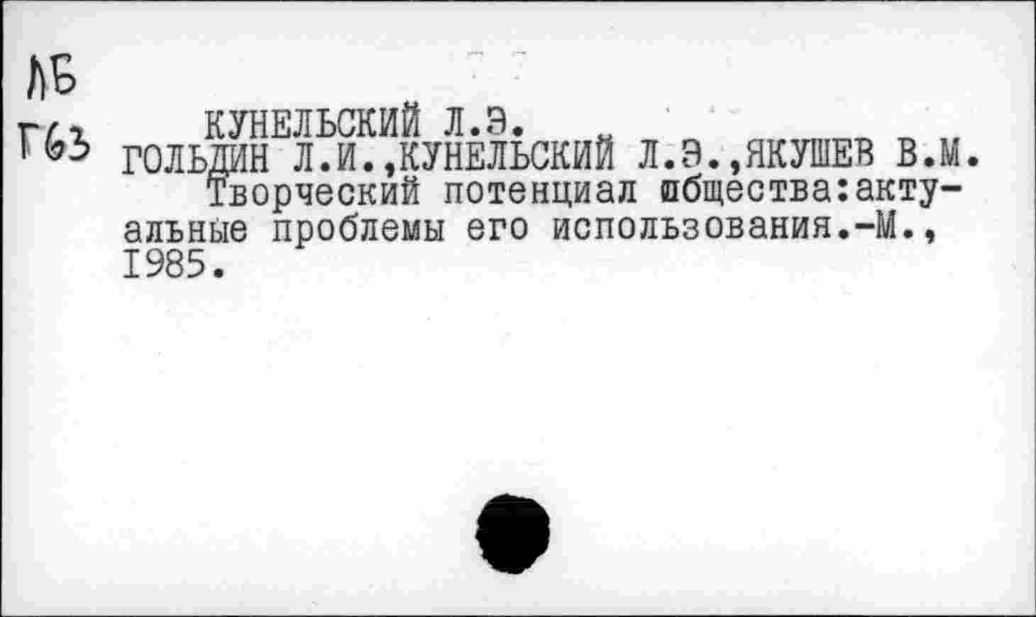 ﻿КУНЕЛЬСКИЙ л.э.
ГОЛЬДИН Л.И.,КУНЕЛЬСКИЙ Л.Э.,ЯКУШЕВ в.м.
Творческий потенциал общества:актуальные проблемы его использования.-М., 1985.